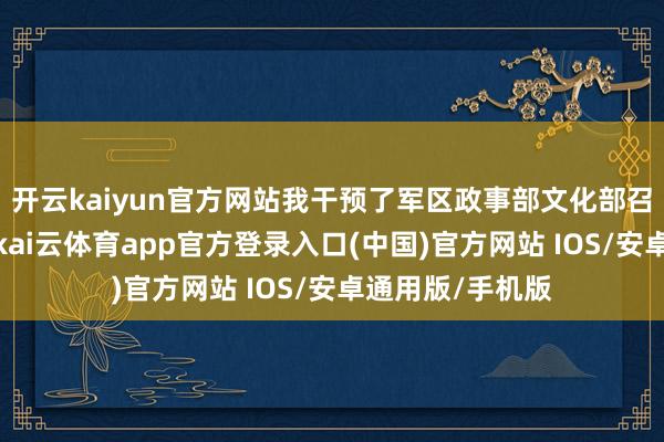 开云kaiyun官方网站我干预了军区政事部文化部召开的创作会议-kai云体育app官方登录入口(中国)官方网站 IOS/安卓通用版/手机版