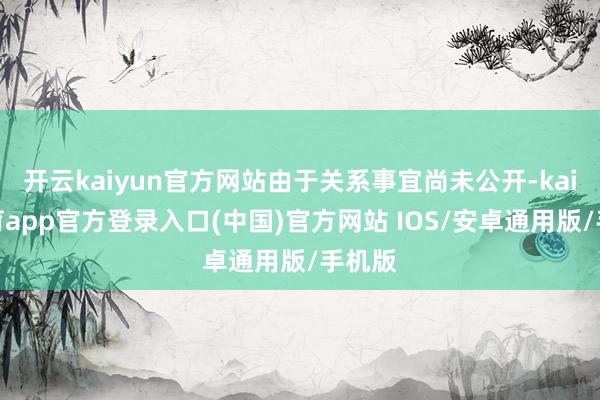 开云kaiyun官方网站由于关系事宜尚未公开-kai云体育app官方登录入口(中国)官方网站 IOS/安卓通用版/手机版