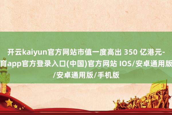 开云kaiyun官方网站市值一度高出 350 亿港元-kai云体育app官方登录入口(中国)官方网站 IOS/安卓通用版/手机版