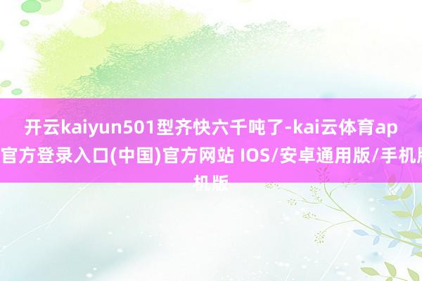 开云kaiyun501型齐快六千吨了-kai云体育app官方登录入口(中国)官方网站 IOS/安卓通用版/手机版