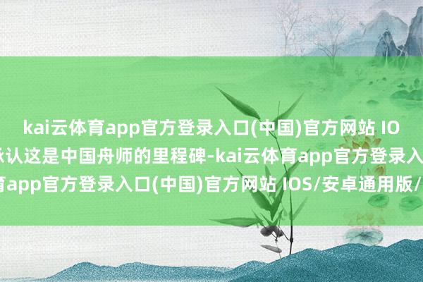 kai云体育app官方登录入口(中国)官方网站 IOS/安卓通用版/手机版承认这是中国舟师的里程碑-kai云体育app官方登录入口(中国)官方网站 IOS/安卓通用版/手机版