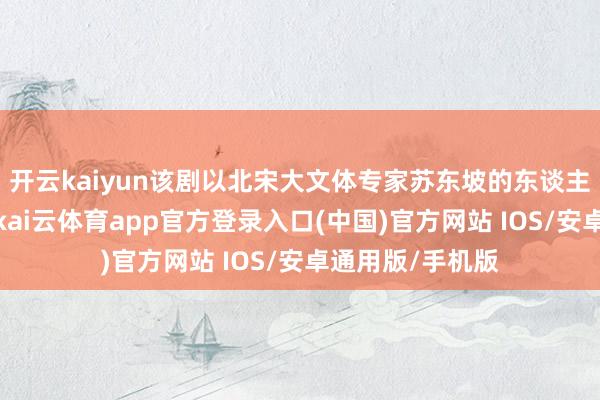 开云kaiyun该剧以北宋大文体专家苏东坡的东谈主生轨迹为原来-kai云体育app官方登录入口(中国)官方网站 IOS/安卓通用版/手机版
