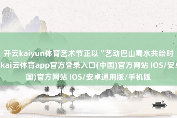 开云kaiyun体育艺术节正以“艺动巴山蜀水共绘时期新篇”为主题-kai云体育app官方登录入口(中国)官方网站 IOS/安卓通用版/手机版