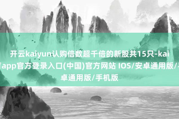 开云kaiyun认购倍数超千倍的新股共15只-kai云体育app官方登录入口(中国)官方网站 IOS/安卓通用版/手机版