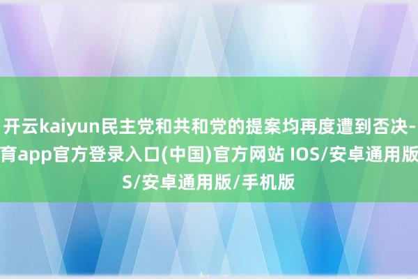 开云kaiyun民主党和共和党的提案均再度遭到否决-kai云体育app官方登录入口(中国)官方网站 IOS/安卓通用版/手机版