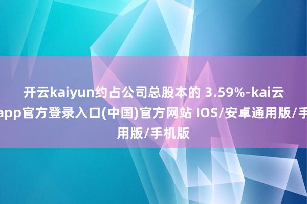 开云kaiyun约占公司总股本的 3.59%-kai云体育app官方登录入口(中国)官方网站 IOS/安卓通用版/手机版