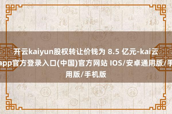 开云kaiyun股权转让价钱为 8.5 亿元-kai云体育app官方登录入口(中国)官方网站 IOS/安卓通用版/手机版