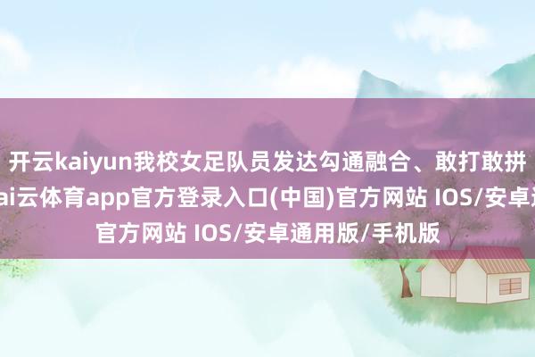开云kaiyun我校女足队员发达勾通融合、敢打敢拼的体育精神-kai云体育app官方登录入口(中国)官方网站 IOS/安卓通用版/手机版