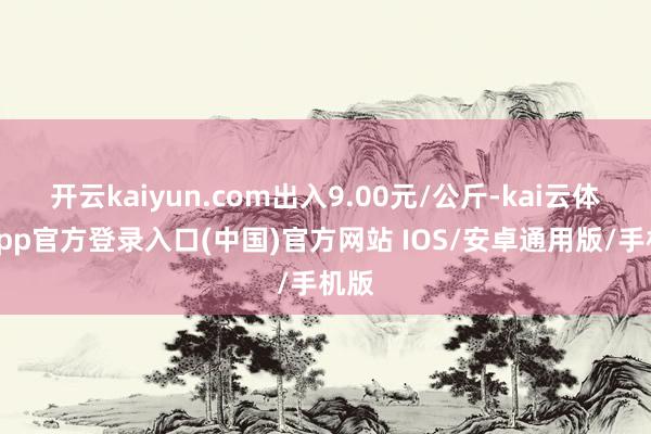 开云kaiyun.com出入9.00元/公斤-kai云体育app官方登录入口(中国)官方网站 IOS/安卓通用版/手机版