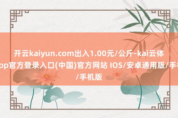 开云kaiyun.com出入1.00元/公斤-kai云体育app官方登录入口(中国)官方网站 IOS/安卓通用版/手机版