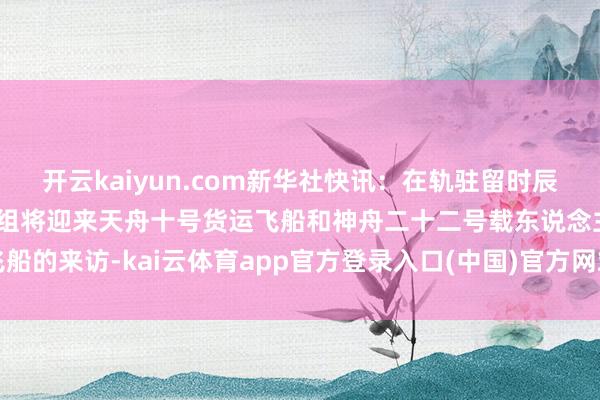 开云kaiyun.com新华社快讯：在轨驻留时辰，神舟二十一号航天员乘组将迎来天舟十号货运飞船和神舟二十二号载东说念主飞船的来访-kai云体育app官方登录入口(中国)官方网站 IOS/安卓通用版/手机版