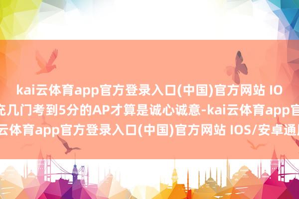 kai云体育app官方登录入口(中国)官方网站 IOS/安卓通用版/手机版补充几门考到5分的AP才算是诚心诚意-kai云体育app官方登录入口(中国)官方网站 IOS/安卓通用版/手机版