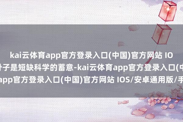 kai云体育app官方登录入口(中国)官方网站 IOS/安卓通用版/手机版骨子是短缺科学的蓄意-kai云体育app官方登录入口(中国)官方网站 IOS/安卓通用版/手机版