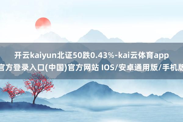 开云kaiyun北证50跌0.43%-kai云体育app官方登录入口(中国)官方网站 IOS/安卓通用版/手机版