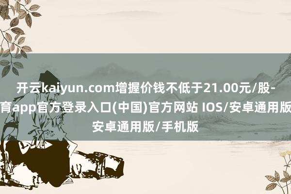 开云kaiyun.com增握价钱不低于21.00元/股-kai云体育app官方登录入口(中国)官方网站 IOS/安卓通用版/手机版