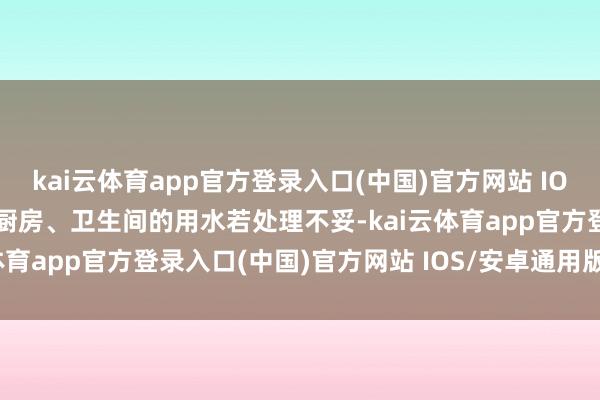 kai云体育app官方登录入口(中国)官方网站 IOS/安卓通用版/手机版而厨房、卫生间的用水若处理不妥-kai云体育app官方登录入口(中国)官方网站 IOS/安卓通用版/手机版