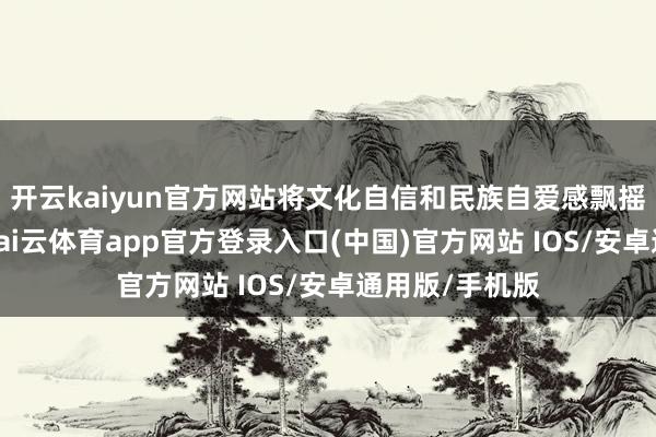 开云kaiyun官方网站将文化自信和民族自爱感飘摇为前锋潮水-kai云体育app官方登录入口(中国)官方网站 IOS/安卓通用版/手机版