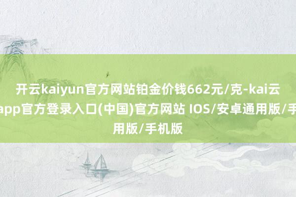 开云kaiyun官方网站铂金价钱662元/克-kai云体育app官方登录入口(中国)官方网站 IOS/安卓通用版/手机版