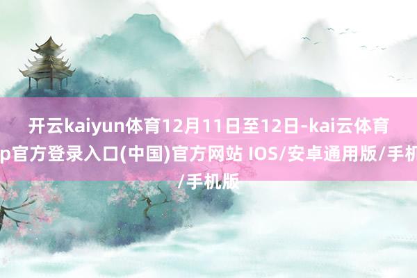 开云kaiyun体育12月11日至12日-kai云体育app官方登录入口(中国)官方网站 IOS/安卓通用版/手机版