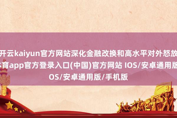 开云kaiyun官方网站深化金融改换和高水平对外怒放-kai云体育app官方登录入口(中国)官方网站 IOS/安卓通用版/手机版