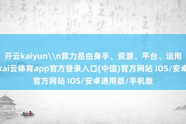 开云kaiyun\n算力是由身手、资源、平台、运用四层协同联动-kai云体育app官方登录入口(中国)官方网站 IOS/安卓通用版/手机版