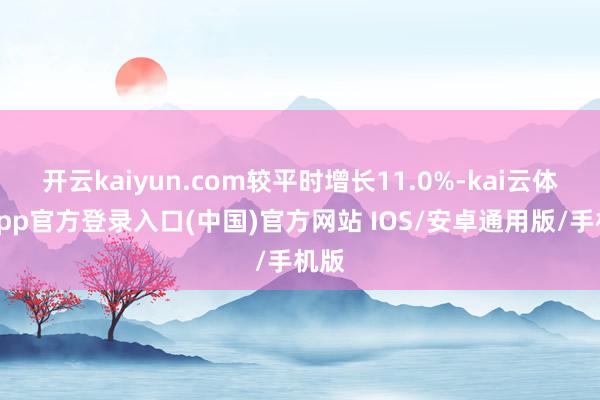 开云kaiyun.com较平时增长11.0%-kai云体育app官方登录入口(中国)官方网站 IOS/安卓通用版/手机版