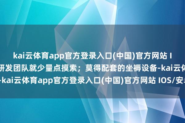 kai云体育app官方登录入口(中国)官方网站 IOS/安卓通用版/手机版研发团队就少量点摸索;莫得配套的坐褥设备-kai云体育app官方登录入口(中国)官方网站 IOS/安卓通用版/手机版