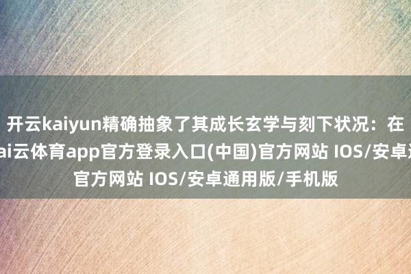 开云kaiyun精确抽象了其成长玄学与刻下状况：在信守中跨越-kai云体育app官方登录入口(中国)官方网站 IOS/安卓通用版/手机版