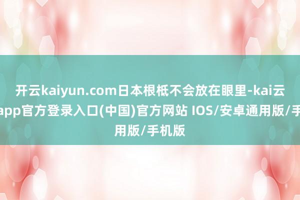 开云kaiyun.com日本根柢不会放在眼里-kai云体育app官方登录入口(中国)官方网站 IOS/安卓通用版/手机版