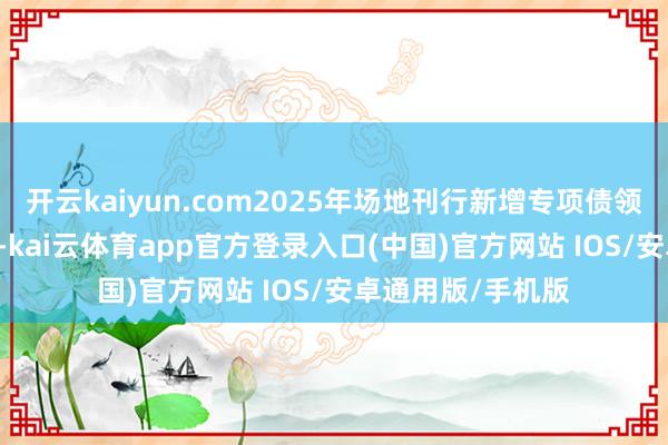 开云kaiyun.com2025年场地刊行新增专项债领域为4.59万亿元-kai云体育app官方登录入口(中国)官方网站 IOS/安卓通用版/手机版