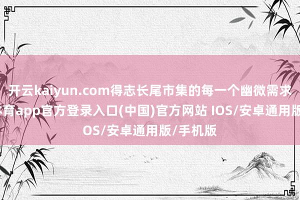 开云kaiyun.com得志长尾市集的每一个幽微需求-kai云体育app官方登录入口(中国)官方网站 IOS/安卓通用版/手机版