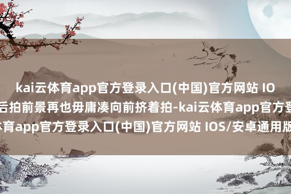 kai云体育app官方登录入口(中国)官方网站 IOS/安卓通用版/手机版以后拍前景再也毋庸凑向前挤着拍-kai云体育app官方登录入口(中国)官方网站 IOS/安卓通用版/手机版