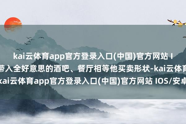 kai云体育app官方登录入口(中国)官方网站 IOS/安卓通用版/手机版带入全好意思的酒吧、餐厅相等他买卖形状-kai云体育app官方登录入口(中国)官方网站 IOS/安卓通用版/手机版