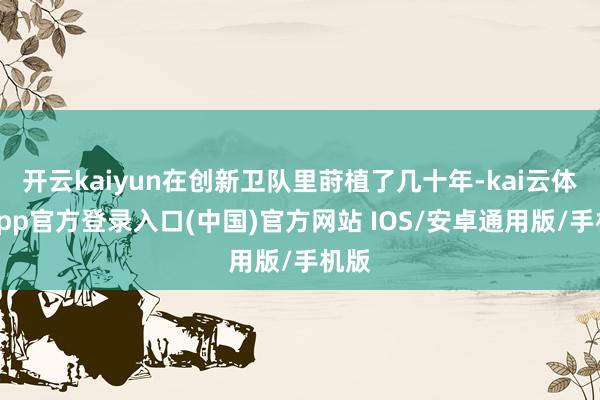 开云kaiyun在创新卫队里莳植了几十年-kai云体育app官方登录入口(中国)官方网站 IOS/安卓通用版/手机版